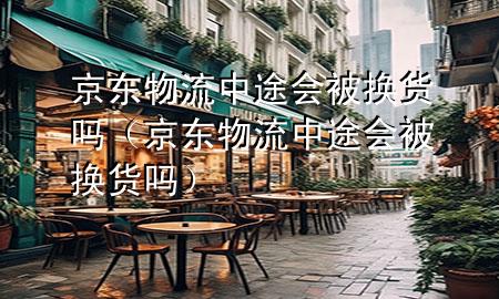 京东物流中途会被换货吗(京东物流中途会被换货吗)