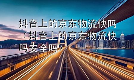 抖音上的京东物流快吗(抖音上的京东物流快吗安全吗)