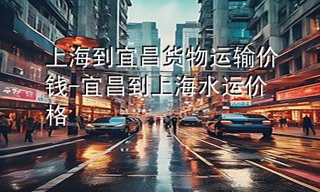 上海到宜昌货物运输价钱-宜昌到上海水运价格