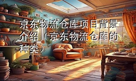 京东物流仓库项目背景介绍(京东物流仓库的种类)