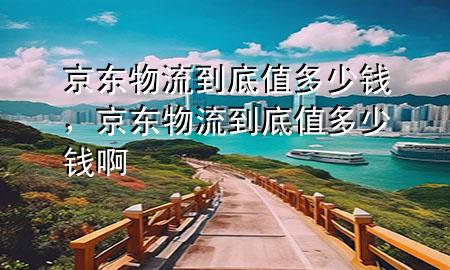 京东物流到底值多少钱,京东物流到底值多少钱啊