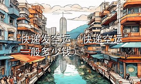 快递发空运(快递空运一般多少钱)