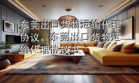 东莞出口货物运输代理协议,东莞出口货物运输代理协议书
