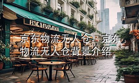 京东物流无人仓,京东物流无人仓背景介绍