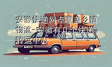 安徽快递网点覆盖乡镇物流-安徽有几个快递转运中心
