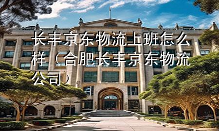 长丰京东物流上班怎么样(合肥长丰京东物流公司)
