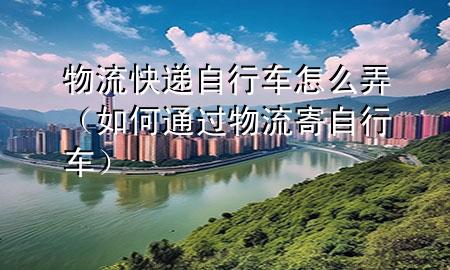 物流快递自行车怎么弄(如何通过物流寄自行车)