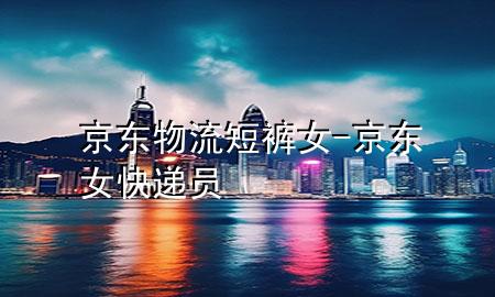 京东物流短裤女-京东女快递员
