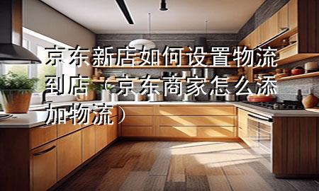 京东新店如何设置物流到店(京东商家怎么添加物流)