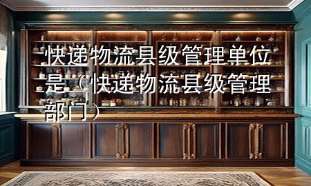 快递物流县级管理单位是(快递物流县级管理部门)