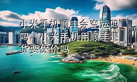 小米手机顺丰会空运吗吗，小米手机用顺丰退货要保价吗