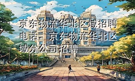 京东物流华北区域招聘电话,京东物流华北区域分公司招聘