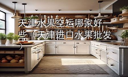 天津水果空运哪家好一些（天津进口水果批发）