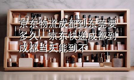 京东物流成都到东莞要多久,京东快递成都到成都当天能到不