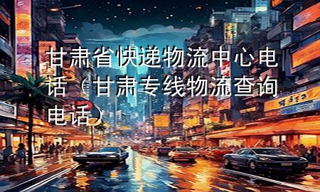甘肃省快递物流中心电话(甘肃专线物流查询电话)
