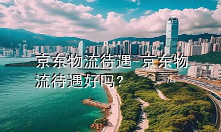 京东物流待遇-京东物流待遇好吗?
