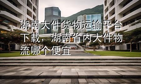 湖南大件货物运输平台下载,湖南省内大件物流哪个便宜