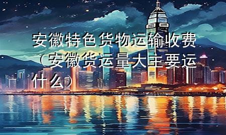 安徽特色货物运输收费(安徽货运量大主要运什么)