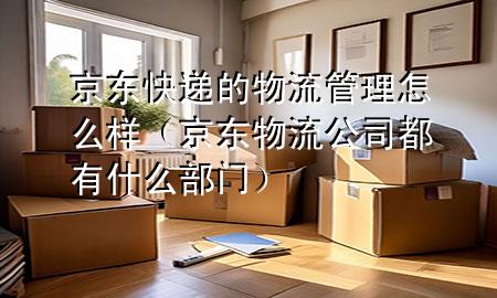 京东快递的物流管理怎么样(京东物流公司都有什么部门)