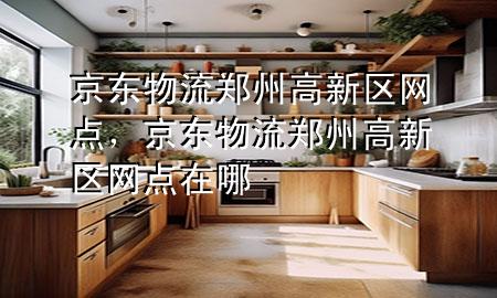 京东物流郑州高新区网点,京东物流郑州高新区网点在哪