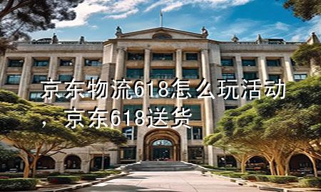 京东物流618怎么玩活动,京东618送货