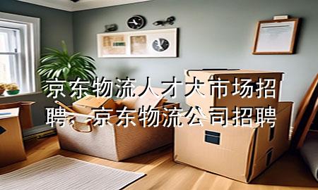 京东物流人才大市场招聘,京东物流公司招聘