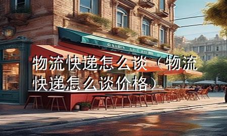 物流快递怎么谈(物流快递怎么谈价格)