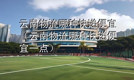 云南物流哪种快递便宜(云南物流哪种快递便宜一点)