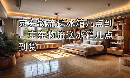 京东物流送冰箱几点到,京东物流送冰箱几点到货