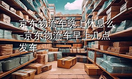 京东物流车晚上休息么-京东物流车早上几点发车