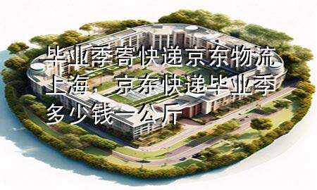 毕业季寄快递京东物流上海,京东快递毕业季多少钱一公斤
