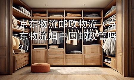 京东物流 邮政物流(京东物流归中国邮政管吗?)
