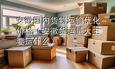 安徽国内货物运输优化价格(安徽货运量大主要运什么)