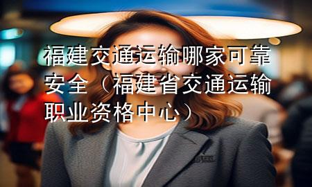 福建交通运输哪家可靠安全(福建省交通运输职业资格中心)