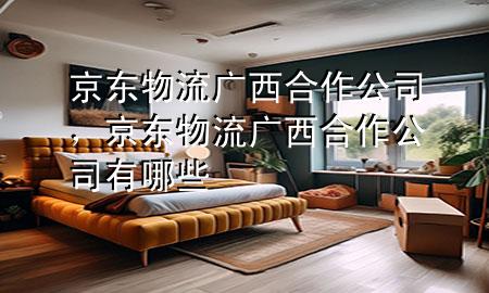 京东物流广西合作公司,京东物流广西合作公司有哪些