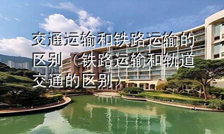 交通运输和铁路运输的区别(铁路运输和轨道交通的区别)