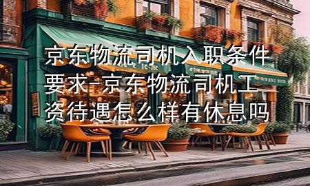 京东物流司机入职条件要求-京东物流司机工资待遇怎么样有休息吗