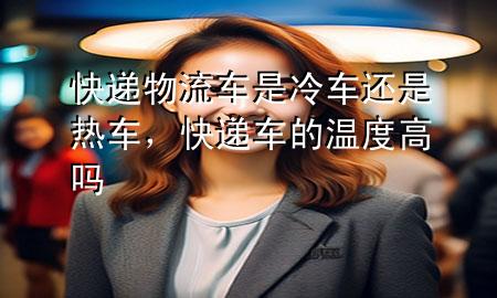 快递物流车是冷车还是热车,快递车的温度高吗