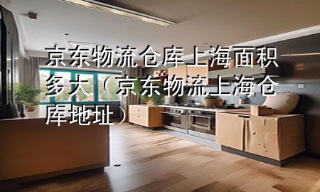 京东物流仓库上海面积多大(京东物流上海仓库地址)