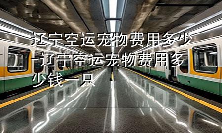 辽宁空运宠物费用多少-辽宁空运宠物费用多少钱一只