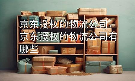 京东授权的物流公司,京东授权的物流公司有哪些