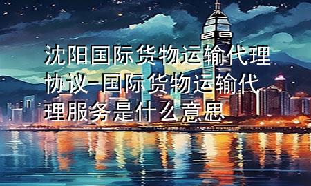 沈阳国际货物运输代理协议-国际货物运输代理服务是什么意思