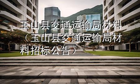 玉山县交通运输局材料(玉山县交通运输局材料招标公告)