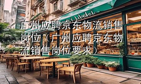 广州应聘京东物流销售岗位(广州应聘京东物流销售岗位要求)