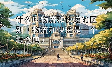 什么叫物流和快递的区别(物流和快递是一个概念吗)
