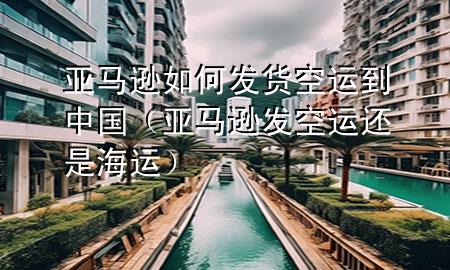 亚马逊如何发货空运到中国(亚马逊发空运还是海运)