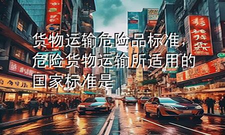 货物运输危险品标准,危险货物运输所适用的国家标准是