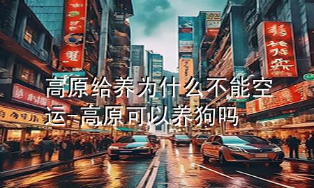 高原给养为什么不能空运-高原可以养狗吗