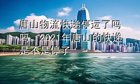 唐山物流快递停运了吗吗,2021年唐山的快递是不是停了