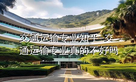 交通运输专业知乎-交通运输专业真的不好吗